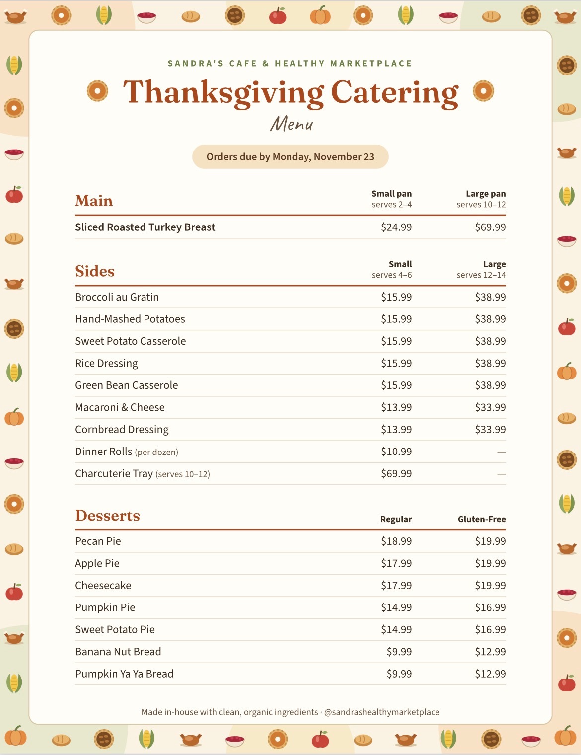 Thanksgiving Catering Menu
Orders due by Monday, November 23
Main Courses
Small pan serves 2-4
Large pan serves 10-12
Sliced Roasted Turkey Breast
$24.99
$69.99
Sides
Small serves 4-6
Large serves 12-14
Broccoli au Gratin
$15.99
$38.99
Hand-Mashed Potatoes
$15.99
$38.99
Sweet Potato Casserole
$15.99
$38.99
Rice Dressing
$15.99
$38.99
Green Bean Casserole
$15.99
$38.99
Macaroni & Cheese
$13.99
$33.99
Cornbread Dressing
$13.99
$33.99
Dinner Rolls (per dozen)
$10.99

Charcuterie Tray (serves 10-12)
$69.99

Desserts
Regular
Gluten-Free
Pecan Pie
$18.99
$19.99
Apple Pie
$17.99
$19.99
Cheesecake
$17.99
$19.99
Pumpkin Pie
$14.99
$16.99
Sweet Potato Pie
$14.99
$16.99
Banana Nut Bread
$9.99
$12.99
Pumpkin Ya Ya Bread
$9.99
$12.99